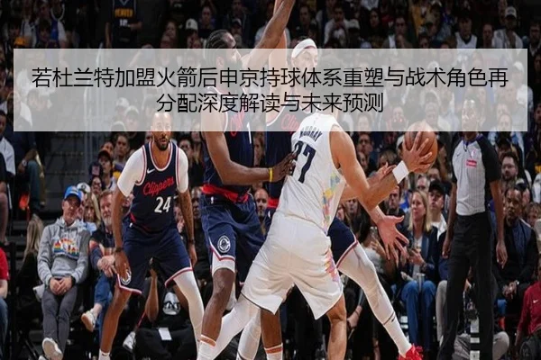 若杜兰特加盟火箭后申京持球体系重塑与战术角色再分配深度解读与未来预测